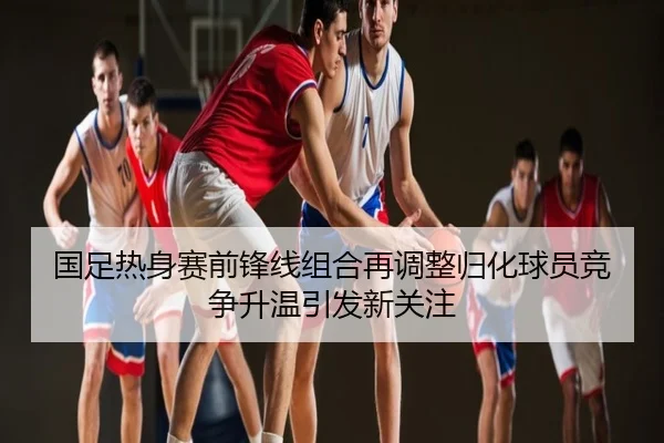 国足热身赛前锋线组合再调整归化球员竞争升温引发新关注