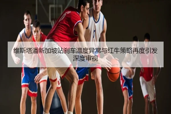 维斯塔潘新加坡站刹车温度异常与红牛策略再度引发深度审视