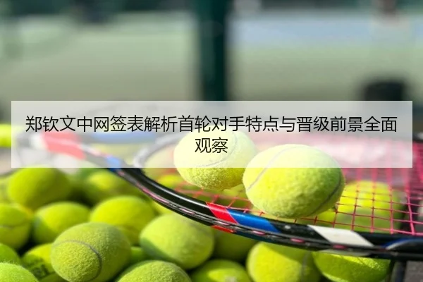 郑钦文中网签表解析首轮对手特点与晋级前景全面观察
